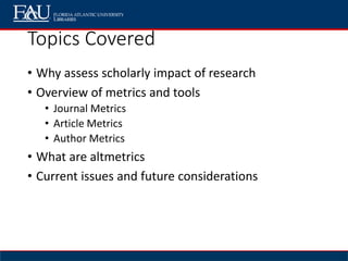 Topics Covered
• Why assess scholarly impact of research
• Overview of metrics and tools
• Journal Metrics
• Article Metrics
• Author Metrics
• What are altmetrics
• Current issues and future considerations
 