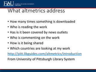 What altmetrics address
• How many times something is downloaded
• Who is reading the work
• Has is it been covered by news outlets
• Who is commenting on the work
• How is it being shared
• Which countries are looking at my work
http://pitt.libguides.com/altmetrics/introduction
From University of Pittsburgh Library System
 