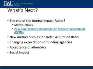 What’s Next?
• The end of the Journal Impact Factor?
• Maybe…slowly
• 2012 San Francisco Declaration on Research Assessment
(DORA)
• New metrics such as the Relative Citation Ratio
• Changing expectations of funding agencies
• Acceptance of altmetrics
• Social Impact
 