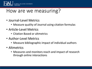 How are we measuring?
• Journal-Level Metrics
• Measure quality of Journal using citation formulas
• Article-Level Metrics
• Citation Based or altmetrics
• Author-Level Metrics
• Measure bibliographic impact of individual authors
• Altmetrics
• Measures and monitors reach and impact of research
through online interactions
 
