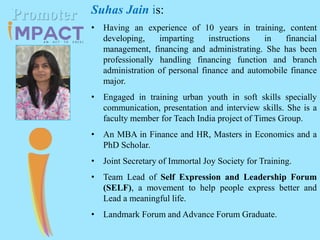 Suhas Jain is:
• Having an experience of 10 years in training, content
developing, imparting instructions in financial
management, financing and administrating. She has been
professionally handling financing function and branch
administration of personal finance and automobile finance
major.
• Engaged in training urban youth in soft skills specially
communication, presentation and interview skills. She is a
faculty member for Teach India project of Times Group.
• An MBA in Finance and HR, Masters in Economics and a
PhD Scholar.
• Joint Secretary of Immortal Joy Society for Training.
• Team Lead of Self Expression and Leadership Forum
(SELF), a movement to help people express better and
Lead a meaningful life.
• Landmark Forum and Advance Forum Graduate.
Promoter
 
