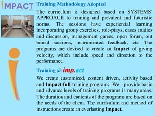 Training Methodology Adopted
The curriculum is designed based on SYSTEMS’
APPROACH to training and prevalent and futuristic
norms. The sessions have experiential learning
incorporating group exercises, role-plays, cases studies
and discussion, management games, open forum, out
bound sessions, instrumented feedback, etc. The
programs are devised to create an Impact of giving
velocity, which include speed and direction to the
performance.
Training @ imp.act
We create customized, content driven, activity based
and Impact-full training programs. We provide basic
and advance levels of training programs in many areas.
The duration and contents of the programs are based on
the needs of the client. The curriculum and method of
instructions create an everlasting Impact.
Training
 