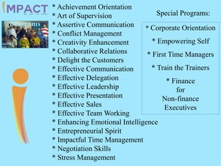 * Achievement Orientation
* Art of Supervision
* Assertive Communication
* Conflict Management
* Creativity Enhancement
* Collaborative Relations
* Delight the Customers
* Effective Communication
* Effective Delegation
* Effective Leadership
* Effective Presentation
* Effective Sales
* Effective Team Working
* Enhancing Emotional Intelligence
* Entrepreneurial Spirit
* Impactful Time Management
* Negotiation Skills
* Stress Management
Special Programs:
* Corporate Orientation
* Empowering Self
* First Time Managers
* Train the Trainers
* Finance
for
Non-finance
Executives
Programs
 