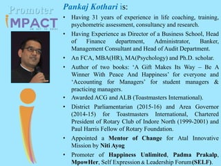 Pankaj Kothari is:
• Having 31 years of experience in life coaching, training,
psychometric assessment, consultancy and research.
• Having Experience as Director of a Business School, Head
of Finance department, Administrator, Banker,
Management Consultant and Head of Audit Department.
• An FCA, MBA(HR), MA(Psychology) and Ph.D. scholar.
• Author of two books: ‘A Gift Makes Its Way – Be A
Winner With Peace And Happiness’ for everyone and
‘Accounting for Managers’ for student managers &
practicing managers.
• Awarded ACG and ALB (Toastmasters International).
• District Parliamentarian (2015-16) and Area Governor
(2014-15) for Toastmasters International, Chartered
President of Rotary Club of Indore North (1999-2001) and
Paul Harris Fellow of Rotary Foundation.
• Appointed a Mentor of Change for Atal Innovative
Mission by Niti Ayog
• Promoter of Happiness Unlimited, Padma Prakalp,
MpowHer, Self Expression & Leadership Forum(SELF).
Promoter
 