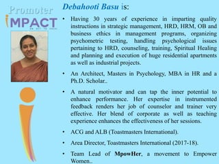 Debahooti Basu is:
• Having 30 years of experience in imparting quality
instructions in strategic management, HRD, HRM, OB and
business ethics in management programs, organizing
psychometric testing, handling psychological issues
pertaining to HRD, counseling, training, Spiritual Healing
and planning and execution of huge residential apartments
as well as industrial projects.
• An Architect, Masters in Psychology, MBA in HR and a
Ph.D. Scholar..
• A natural motivator and can tap the inner potential to
enhance performance. Her expertise in instrumented
feedback renders her job of counselor and trainer very
effective. Her blend of corporate as well as teaching
experience enhances the effectiveness of her sessions.
• ACG and ALB (Toastmasters International).
• Area Director, Toastmasters International (2017-18).
• Team Lead of MpowHer, a movement to Empower
Women..
Promoter
 