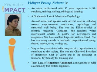 Vidhyut Pratap Nahata is:
• An astute professional with 33 years experience in life
coaching, training, writing, editing and banking.
• A Graduate in Law & Masters in Psychology.
• An avid writer and speaker with interest in areas including
women empowerment, motivation, psychology and
emotional well being. She was the Editor-in-chief of
monthly magazine ‘Ganadhar.’ She regularly writes
motivational articles & poetry for newspapers and
magazines. She has excellent linguistic skills in Hindi. She
has won many awards in interbank competitions of poetry,
debate, speech, essay writing, etc.
• Very actively associated with many service organizations to
contribute to the society. She was the Chartered President
of Innerwheel Club of Jaora and is the Treasurer of
Immortal Joy Society for Training and
• Team Lead of Happiness Unlimited, a movement to build
a community that fosters happiness.
Promoter
 