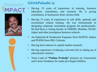 GirishPahadia is:
• Having 19 years of experience in training, business
education, consultancy and research. He is giving
consultancy to businesses from various field.
• Having 15 years of experience in soft skills, aptitude and
recruitment related training. He was instrumental in
designing corporate orientation program for professionals.
He had been a visiting faculty in NMIMS, Mumbai, NIAM,
Jaipur and other prestigious business schools.
• An Industrial & Production Engineer from SGSITS, Indore
and PGDM from IIM, Calcutta.
• Having keen interest in capital market research.
• Having experience of playing a pivotal role in setting up of
educational ventures.
• Team Lead of “Padma Prakalp” projects on Assessment
and Career Guidance for under privileged children
Promoter
 