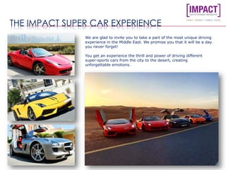 THE IMPACT SUPER CAR EXPERIENCE
We are glad to invite you to take a part of the most unique driving
experience in the Middle East. We promise you that it will be a day
you never forget!
You get an experience the thrill and power of driving different
super-sports cars from the city to the desert, creating
unforgettable emotions.
 