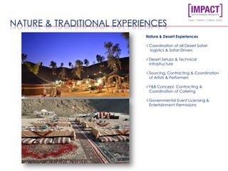 NATURE & TRADITIONAL EXPERIENCES
Nature & Desert Experiences
√ Coordination of all Desert Safari
logistics & Safari Drivers
√ Desert Setups & Technical
Infrastructure
√ Sourcing, Contracting & Coordination
of Artists & Performers
√ F&B Concept, Contracting &
Coordination of Catering
√ Governmental Event Licensing &
Entertainment Permissions
 