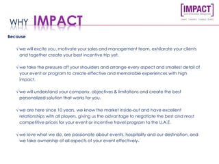 Because
√ we will excite you, motivate your sales and management team, exhilarate your clients
and together create your best incentive trip yet.
√ we take the pressure off your shoulders and arrange every aspect and smallest detail of
your event or program to create effective and memorable experiences with high
impact.
√ we will understand your company, objectives & limitations and create the best
personalized solution that works for you.
√ we are here since 10 years, we know the market inside-out and have excellent
relationships with all players, giving us the advantage to negotiate the best and most
competitive prices for your event or incentive travel program to the U.A.E.
√ we love what we do, are passionate about events, hospitality and our destination, and
we take ownership of all aspects of your event effectively.
WHY IMPACT
 