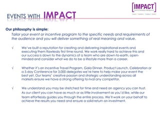 Our philosophy is simple:
Tailor your event or incentive program to the specific needs and requirements of
the audience and you will deliver something of real meaning and value.
√ We’ve built a reputation for creating and delivering inspirational events and
executing them flawlessly first time round. We work really hard to achieve this and
our success is down to the dynamics of a team who are down-to-earth, open-
minded and consider what we do to be a lifestyle more than a career.
√ Whether it’s an Incentive Travel Program, Gala Dinner, Product Launch, Celebration or
a 5 day Conference for 3,000 delegates we’re here to help make your event the
best yet. Our teams’ creative passion and strategic understanding across all
markets ensure we have a strong offering to rival any competitor.
√ We understand you may be stretched for time and need an agency you can trust.
As our client you can have as much or as little involvement as you’d like, while our
team effortlessly guides you through the entire process. We’ll work on your behalf to
achieve the results you need and ensure a solid return on investment.
EVENTS WITH IMPACT
 