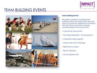 TEAM BUILDING EVENTS
Team Building Events
We pride ourselves in creating team
building events that forge team spirit and
gives our guests the opportunity to interact
with the local community and learn
something about the local culture.
√ Camel Polo Tournament
√ The Dubai Expedition “Amazing Race”
√ Corporate sailing regatta
√ Nature trails with challenges
√ Belly Dance classes
√ Beach Olympics
√ Oman Explorer Trail
 