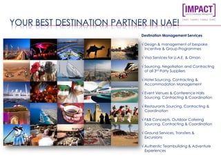 YOUR BEST DESTINATION PARTNER IN UAE!
Destination Management Services
√ Design & management of bespoke
Incentive & Group Programmes
√ Visa Services for U.A.E. & Oman
√ Sourcing, Negotiation and Contracting
of all 3rd Party Suppliers
√ Hotel Sourcing, Contracting &
Accommodation Management
√ Event Venues & Conference Halls
Sourcing, Contracting & Coordination
√ Restaurants Sourcing, Contracting &
Coordination
√ F&B Concepts, Outdoor Catering
Sourcing, Contracting & Coordination
√ Ground Services, Transfers &
Excursions
√ Authentic Teambuilding & Adventure
Experiences
 
