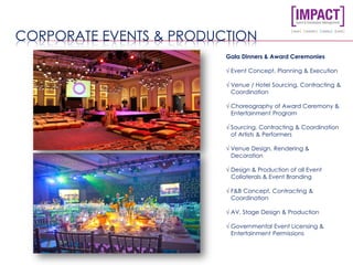 CORPORATE EVENTS & PRODUCTION
Gala Dinners & Award Ceremonies
√ Event Concept, Planning & Execution
√ Venue / Hotel Sourcing, Contracting &
Coordination
√ Choreography of Award Ceremony &
Entertainment Program
√ Sourcing, Contracting & Coordination
of Artists & Performers
√ Venue Design, Rendering &
Decoration
√ Design & Production of all Event
Collaterals & Event Branding
√ F&B Concept, Contracting &
Coordination
√ AV, Stage Design & Production
√ Governmental Event Licensing &
Entertainment Permissions
 