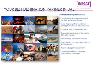 YOUR BEST DESTINATION PARTNER IN UAE!
Destination Management Services
√ On-site Group Handling, On-site Staff,
Certified Multilingual Guides
√ Social Programs / Themed Dinner –
Concepts, Production & Coordination
√ Staging & Audio Visual Production
√ Graphic Design, Branding, Corporate
Gifts & Giveaways
√ Venue Design, Decoration, Flowers
√ Entertainment Concept, Artist Sourcing
& Coordination
√ Project & Budget Management
√ Governmental Event Licensing &
Entertainment Permissions
 
