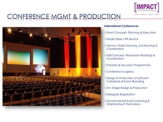 CONFERENCE MGMT & PRODUCTION
International Conferences
√ Event Concept, Planning & Execution
√ Media Desk / PR Service
√ Venue / Hotel Sourcing, Contracting &
Coordination
√ F&B Concept, Restaurant Bookings &
Coordination
√ Transfers & Excursion Programmes
√ Conference Logistics
√ Design & Production of all Event
Collaterals & Event Branding
√ AV, Stage Design & Production
√ Delegate Registration
√ Governmental Event Licensing &
Entertainment Permissions
 