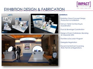 EXHIBITION DESIGN & FABRICATION
Exhibitions
√ Exhibition Stand Concept Design,
Production & Installation
√ Venue / Hotel Contracting &
Coordination
√ Food & Beverage Coordination
√ Design of Event Collaterals, Branding
& Corporate Gifts
√ Transfers & Excursion Program
√ Delegate Registration
√ Governmental Event Licensing,
Work Permits & Registrations
 