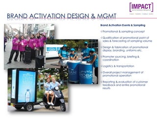 BRAND ACTIVATION DESIGN & MGMT
Brand Activation Events & Sampling
√ Promotional & sampling concept
√ Qualification of promotional point of
sales & forecasting of sampling volume
√ Design & fabrication of promotional
display, branding, uniforms etc.
√ Promoter sourcing, briefing &
coordination
√ Logistics & transportation
√ Overall project management of
promotional operation
√ Reporting & evaluation of customer
feedback and entire promotional
results
 