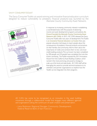 Savvy ConsumerToolkit
The Savvy ConsumerToolkit–an award-winning and innovative financial education curriculum
designed to reduce vulnerability to predatory financial products–was launched by the
Alameda County Community Asset Network.
In response to increasing community interest in establishing
a coordinated body with the purpose of advancing
income and asset development programs and policies, the
Council founded the Alameda County Community Asset
Network (AC CAN). In 2013, AC CAN released the Savvy
ConsumerToolkit after two years of development.TheToolkit
is an innovative financial education curriculum that uses
popular education techniques to teach people about the
consequences of predatory financial products and practices
on their families and community, informs them about the
importance of credit, and connects them to low cost, local
credit-building products.The curriculum has been completed
by 200 people, and 50 people have completed the train-the-
trainer workshop. TheToolkit received the 2013 Innovation
Award from the California Asset Building Coalition, which
named it the most promising anti-poverty strategy to
scale up at the local and state levels. AC CAN staff will be
leveraging this award to provide technical assistance to its
members and partner organizations, to explore how the
Toolkit can be integrated into their programs.
AC CAN has come to be recognized as an innovator in the asset building
movement through a collaborative model that engages many different agencies
and organizations along the continuum of asset creation and preservation.
- Lena Robinson, Regional Manager, Community Development,
Federal Reserve Bank of San Francisco
 
