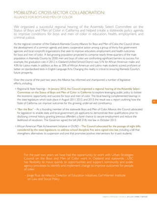 Urban Strategies Council 2012-2013 Impact Report
11
For the past two years we have had the opportunity to work with Urban Strategies
Council on the Boys and Men of Color work in Oakland and statewide…USC
has flexibility to move quickly to opportunities and support community and public
agency processes to identify and implement change to improve outcomes for people
of color.
- Jorge Ruiz deVelasco, Director of Education Initiatives, Earl Warren Institute
on Law and Social Policy
Mobilizing Cross-Sector Collaboration:
Alliance for Boys and Men of Color
We organized a successful regional hearing of the Assembly Select Committee on the
Status of Boys and Men of Color in California and helped create a statewide policy agenda
to improve conditions for boys and men of color in education, health, employment, and
criminal justice.
As the regional convener of the Oakland-Alameda County Alliance for Boys and Men of Color, the Council drives
the development of a common agenda and steers cooperative action among a group of thirty-five government
agencies and local nonprofit organizations that seek to improve education, employment, and health outcomes
for boys and men of color. A fast-growing population projected to comprise nearly three-quarters of the male
population in Alameda County by 2030, men and boys of color are confronting significant barriers to success. For
example, the graduation rate in 2012 in Oakland Unified School District was 51% for African American males and
43% for Latino males. In addition, as few as 30% of African American and Latino male students scored proficient or
better on standardized tests in English Language Arts. Changing this reality is critical to ensuring Alameda County’s
future prosperity.
Over the course of the past two years, the Alliance has informed and championed a number of legislative
efforts, including:
• Regional & State hearings – In January 2012, the Council organized a regional hearing of the Assembly Select
Committee on the Status of Boys and Men of Color in California to explore leveraging public policy to bolster
the economic opportunity and success for boys and men of color. The local hearing complemented hearings in
the state legislature which took place in August 2011, 2012, and 2013; the result was a report outlining how the
State of California can improve outcomes for this growing, under-served constituency.
• “Ban the Box” – As a founding member of the statewide Boys and Men of Color Alliance, the Council advocated
for legislation to enable state and local government job applicants to demonstrate their qualifications prior to
disclosing criminal history, granting previous offenders a fairer chance to secure employment and reduce the
likelihood of recidivism. The Governor signed the bill (AB 218) into law in October 2013.
• African American Male Achievement Initiative in OUSD – The Council advocated for the passage of eight bills,
considered by the state legislature, to address school discipline; five were signed into law, including a bill that
strengthens alternatives to suspension and one that promotes positive interventions for truant students.
 
