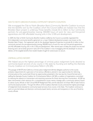 Oakto Ninth (Brooklyn Basin) Community Benefits Coalition
We re-engaged the Oak to Ninth (Brooklyn Basin) Community Benefits Coalition to ensure
that the benefits won by the Coalition, which the Council staffed, are realized now that the
Brooklyn Basin project is underway.Those benefits include: $1.6 million to four community
partners for pre-apprenticeship training; 300,000 hours of work for new and first-period
apprentices; and 465 affordable housing units in the 3,100-unit development.
In 2009, the Oak to Ninth Community Benefits Coalition, staffed by the Council, successfully negotiated the
first independent community benefits agreement on a major Oakland development project, now known as the
Brooklyn Basin Project. Our agreement calls for the developer, Signature Properties, to provide $1.6 million to four
community partners for pre-apprenticeship training; 300,000 hours of work for new and first-period apprentices;
and 465 affordable housing units in the 3,100-unit development. After several years of delay, the project has secured
financing and is set to break ground in early 2014.The Coalition is now re-engaging with the developer to ensure
delivery of the tangible benefits that resident leaders fought for several years to secure.
Criminal Justice Reform
We helped secure the highest percentage of criminal justice realignment funds devoted to
community-based services of any county in the state by founding and staffing the Alameda
County Coalition on Criminal Justice Reform (AC3JR).
The passage of AB109 (the California criminal justice realignment bill that delegates authority to the county
probation departments for supervision of non-serious offenders) ushered in new opportunities for reforming
criminal justice at the county level. Driven by opportunities presented in the new law, the Council formed and is
staffing the Alameda County Coalition for Criminal Justice Reform (AC3JR), a coalition of organizations committed
to reducing the reliance on incarceration and improving outcomes for those returning from incarceration. AC3JR has
been instrumental in their advocacy for: a comprehensive county reentry strategic plan; a community advisory board
to advise county officials on their annual AB109 Realignment Plan; and the allocation of at least 40% of state funds to
community-based providers. Through the efforts of the Coalition,Alameda County achieved the highest percentage
of realignment funds devoted to community based services of any county in the State. The Coalition continues to
work on pre-trial release and diversion, community-based reentry services, and transparency in the use of funds by
county officials.
 
