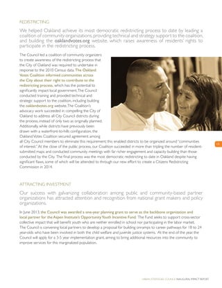 Urban Strategies Council Inaugural Impact Report
Redistricting
We helped Oakland achieve its most democratic redistricting process to date by leading a
coalition of community organizations,providing technical and strategy support to the coalition,
and building the oaklandvotes.org website, which raises awareness of residents’ rights to
participate in the redistricting process.
The Council led a coalition of community organizers
to create awareness of the redistricting process that
the City of Oakland was required to undertake in
response to the 2010 Census data. The Oakland
Votes Coalition informed communities across
the City about their right to contribute to the
redistricting process, which has the potential to
significantly impact local government.The Council
conducted training and provided technical and
strategic support to the coalition, including building
the oaklandvotes.org website.The Coalition’s
advocacy work succeeded in compelling the City of
Oakland to address all City Council districts during
the process, instead of only two as originally planned.
Additionally, while districts have previously been
drawn with a waterfront-to-hills configuration, the
OaklandVotes Coalition secured agreement among
all City Council members to eliminate this requirement; this enabled districts to be organized around “communities
of interest.”At the close of the public process, our Coalition succeeded in more than tripling the number of resident-
submitted maps and conducted community meetings with far richer engagement and capacity building than those
conducted by the City. The final process was the most democratic redistricting to date in Oakland despite having
significant flaws, some of which will be attended to through our new effort to create a Citizens Redistricting
Commission in 2014.
Attracting Investment
Our success with galvanizing collaboration among public and community-based partner
organizations has attracted attention and recognition from national grant makers and policy
organizations.
In June 2013, the Council was awarded a one-year planning grant to serve as the backbone organization and
local partner for the Aspen Institute’s OpportunityYouth Incentive Fund. The Fund seeks to support cross-sector
collective impact that will benefit youth who are neither enrolled in school nor participating in the labor market.
The Council is convening local partners to develop a proposal for building onramps to career pathways for 18 to 24
year-olds who have been involved in both the child welfare and juvenile justice systems. At the end of the year, the
Council will apply for a 3-5 year implementation grant, aiming to bring additional resources into the community to
improve services for this marginalized population.
13
 