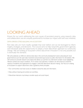 Looking Ahead
Known for our work addressing the root causes of persistent poverty using research, data,
and collaboration, we are uniquely positioned to increase our impact with two new initiatives.
Data-Driven Cities: Building an Ecosystem
Rich data sets are more readily available than ever before and can be leveraged to inform
insights, strategies, and decisions. The Council aims to help nonprofits, government agencies,
and individuals seize this opportunity to adopt a more data-driven approach to community
change. We are building an ecosystem where data-driven innovation is not only possible, but
is eventually the standard.
We will accelerate our efforts to democratize data in the community development sector, advocating for local
governments to join the open data movement and provide equal access to public information for all residents. We
will continue to provide research and analysis that allows our partners to understand complex issues, highlighting
relevant context and unique conditions. As no sector truly operates in isolation, we will continue to build the
capacity of residents and organizations to engage in informed, data-driven decision-making. Our focus on creating
an ecosystem to support data-driven cities is guided by these principles:
• Our communities must have access to reliable, trustworthy data and information.
• Data without meaning and context are worthless.
• Data-driven decisions must always consider equity and social impact.
 