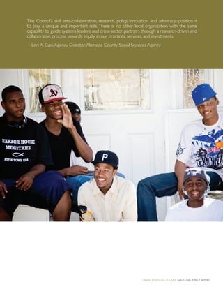 Urban Strategies Council Inaugural Impact Report
15
The Council’s skill sets–collaboration, research, policy, innovation and advocacy–position it
to play a unique and important role. There is no other local organization with the same
capability to guide systems leaders and cross-sector partners through a research-driven and
collaborative process towards equity in our practices, services, and investments.
- Lori A. Cox,Agency Director,Alameda County Social Services Agency
 