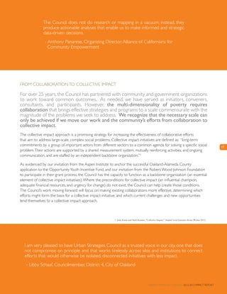 17
From Collaborationto Collective Impact
For over 25 years, the Council has partnered with community and government organizations
to work toward common outcomes. As needed, we have served as initiators, conveners,
consultants, and participants. However, the multi-dimensionality of poverty requires
collaboration that brings effective strategies and programs to a scale commensurate with the
magnitude of the problems we seek to address. We recognize that the necessary scale can
only be achieved if we move our work and the community’s efforts from collaboration to
collective impact.
The collective impact approach is a promising strategy for increasing the effectiveness of collaborative efforts
that aim to address large-scale, complex social problems. Collective impact initiatives are defined as: “long-term
commitments by a group of important actors from different sectors to a common agenda for solving a specific social
problem.Their actions are supported by a shared measurement system, mutually reinforcing activities, and ongoing
communication, and are staffed by an independent backbone organization.”1
As evidenced by our invitation from the Aspen Institute to anchor the successful Oakland-Alameda County
application to the OpportunityYouth Incentive Fund, and our invitation from the Robert Wood Johnson Foundation
to participate in their grant process, the Council has the capacity to function as a backbone organization (an essential
element of collective impact initiatives).Where the preconditions for collective impact (an influential champion,
adequate financial resources, and urgency for change) do not exist, the Council can help create those conditions.
The Council’s work moving forward will focus on making existing collaborations more effective, determining which
efforts might form the basis for a collective impact initiative, and which current challenges and new opportunities
lend themselves to a collective impact approach.
I am very pleased to have Urban Strategies Council as a trusted voice in our city, one that does
not compromise on principle and that works tirelessly across silos and institutions to connect
efforts that would otherwise be isolated, disconnected initiatives with less impact.
- Libby Schaaf, Councilmember, District 4, City of Oakland
The Council does not do research or mapping in a vacuum; instead, they
produce actionable analyses that enable us to make informed and strategic
data-driven decisions.
- Anthony Panarese, Organizing Director,Alliance of Californians for
Community Empowerment
1. John Kania and Mark Kramer, “Collective Impact,” Stanford Social Innovation Review (Winter 2011).
Urban Strategies Council 2012-2013 Impact Report
 