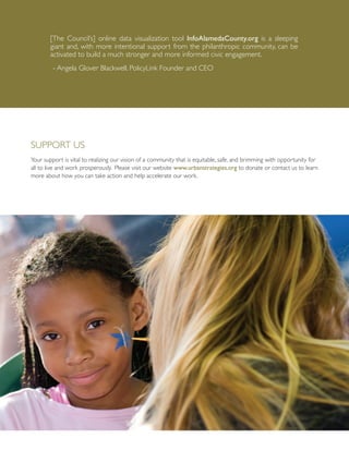 Support Us
Your support is vital to realizing our vision of a community that is equitable, safe, and brimming with opportunity for
all to live and work prosperously. Please visit our website www.urbanstrategies.org to donate or contact us to learn
more about how you can take action and help accelerate our work.
[The Council’s] online data visualization tool InfoAlamedaCounty.org is a sleeping
giant and, with more intentional support from the philanthropic community, can be
activated to build a much stronger and more informed civic engagement.
- Angela Glover Blackwell, PolicyLink Founder and CEO
 