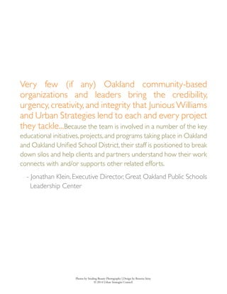 Very few (if any) Oakland community-based
organizations and leaders bring the credibility,
urgency, creativity, and integrity that JuniousWilliams
and Urban Strategies lend to each and every project
they tackle...Because the team is involved in a number of the key
educational initiatives,projects,and programs taking place in Oakland
and Oakland Unified School District, their staff is positioned to break
down silos and help clients and partners understand how their work
connects with and/or supports other related efforts.
- Jonathan Klein, Executive Director, Great Oakland Public Schools
Leadership Center
Photos by Stealing Beauty Photography | Design by Renetta Sitoy
© 2014 Urban Strategies Council
 