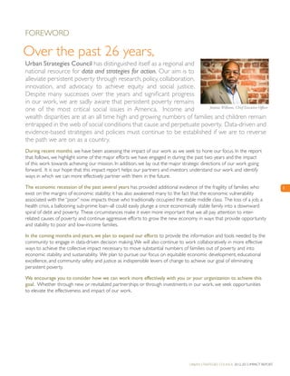Urban Strategies Council 2012-2013 Impact Report
3
Foreword
Urban Strategies Council has distinguished itself as a regional and
national resource for data and strategies for action. Our aim is to
alleviate persistent poverty through research, policy, collaboration,
innovation, and advocacy to achieve equity and social justice.
Despite many successes over the years and significant progress
in our work, we are sadly aware that persistent poverty remains
one of the most critical social issues in America. Income and
wealth disparities are at an all time high and growing numbers of families and children remain
entrapped in the web of social conditions that cause and perpetuate poverty. Data-driven and
evidence-based strategies and policies must continue to be established if we are to reverse
the path we are on as a country.
During recent months, we have been assessing the impact of our work as we seek to hone our focus. In the report
that follows, we highlight some of the major efforts we have engaged in during the past two years and the impact
of this work towards achieving our mission. In addition, we lay out the major strategic directions of our work going
forward. It is our hope that this impact report helps our partners and investors understand our work and identify
ways in which we can more effectively partner with them in the future.
The economic recession of the past several years has provided additional evidence of the fragility of families who
exist on the margins of economic stability; it has also awakened many to the fact that the economic vulnerability
associated with the “poor” now impacts those who traditionally occupied the stable middle class. The loss of a job, a
health crisis, a ballooning sub-prime loan–all could easily plunge a once economically stable family into a downward
spiral of debt and poverty. These circumstances make it even more important that we all pay attention to inter-
related causes of poverty and continue aggressive efforts to grow the new economy in ways that provide opportunity
and stability to poor and low-income families.
In the coming months and years, we plan to expand our efforts to provide the information and tools needed by the
community to engage in data-driven decision making.We will also continue to work collaboratively in more effective
ways to achieve the collective impact necessary to move substantial numbers of families out of poverty and into
economic stability and sustainability. We plan to pursue our focus on equitable economic development, educational
excellence, and community safety and justice as indispensible levers of change to achieve our goal of eliminating
persistent poverty.
We encourage you to consider how we can work more effectively with you or your organization to achieve this
goal. Whether through new or revitalized partnerships or through investments in our work, we seek opportunities
to elevate the effectiveness and impact of our work.
Junious Williams, Chief Executive Officer
Over the past 26 years,
 