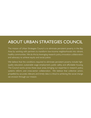 The mission of Urban Strategies Council is to eliminate persistent poverty in the Bay
Area by working with partners to transform low-income neighborhoods into vibrant,
healthy communities. We do this by leveraging research,policy,innovation,collaboration
and advocacy to achieve equity and social justice.
We believe that the conditions required to eliminate persistent poverty include high-
quality education, sustainable wage employment, public safety, and affordable housing.
The Council works across these issue areas, bringing our expertise in research, policy,
systems reform, and cross-sector collaboration. We believe that collective action,
propelled by accurate, relevant, and timely data is critical to achieving the social change
we envision through our mission.
About Urban Strategies Council
 