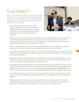 Urban Strategies Council 2012-2013 Impact Report
5
Our Impact
Over the past two years, we have published
landmark research reports, successfully mobilized
community collaborations, and achieved policy
and legislative victories to further our social justice
objectives.These include:
•The release of three major reports exploring the
disparities facing African American male students in
Oakland, which drew national attention and catalyzed
local action.The reports explore suspensions, school
attendance, and trajectories toward high school
graduation.
• Revealing the extent of investor acquisition of foreclosed properties in Oakland’s low-income communities
of color. Resident activists used this data to secure a policy victory requiring investors to register their
properties with the City and ensure that those properties are up to code. Read our report, Who OwnsYour
Neighborhood?The Role of Investors in Post-Foreclosure Oakland.
• Advocacy for open data policy which contributed to the Oakland City Council’s adoption of an open data
resolution and the launch of open data portals by Alameda County and the City of Oakland.
• The creation of the Savvy Consumer Toolkit, an award-winning and innovative financial education curriculum
designed to reduce vulnerability to predatory financial products, which was launched by the Alameda County
Community Asset Network.
• Organizing a successful regional hearing of the Assembly Select Committee on the Status of Boys and Men
of Color in California and helping to create a statewide policy agenda to improve conditions for boys and
men of color in education, health, employment and criminal justice.
• Re-engaging the Oak-to-Ninth (Brooklyn Basin) Community Benefits Coalition to ensure that the benefits won
by the Coalition, which the Council staffed, are realized now that the Brooklyn Basin project is underway.Those
benefits include: $1.6 million to four community partners for pre-apprenticeship training; 300,000 hours of
work for new and first-period apprentices; and 465 affordable housing units in the 3,100-unit development.
• Securing the highest percentage of criminal justice realignment funds devoted to community-based services
of any county in the state by founding and staffing the Alameda County Coalition on Criminal Justice Reform
(AC3JR).
• Achieving Oakland’s most democratic redistricting process to date by leading a coalition of community
organizations, providing technical and strategy support to the coalition, and building the oaklandvotes.org
website which raised awareness of residents’ rights to participate in the redistricting process.
 