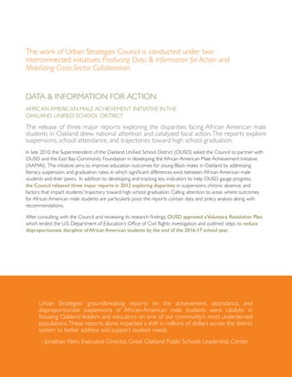 The work of Urban Strategies Council is conducted under two
interconnected initiatives: Producing Data & Information for Action and
Mobilizing Cross-Sector Collaboration.
Data & Information for Action
African American Male Achievement Initiative inthe
Oakland Unified School District
The release of three major reports exploring the disparities facing African American male
students in Oakland drew national attention and catalyzed local action.The reports explore
suspensions, school attendance, and trajectories toward high school graduation.
In late 2010, the Superintendent of the Oakland Unified School District (OUSD) asked the Council to partner with
OUSD and the East Bay Community Foundation in developing the African American Male Achievement Initiative
(AAMAI). The initiative aims to improve education outcomes for young Black males in Oakland by addressing
literacy, suspension, and graduation rates, in which significant differences exist between African American male
students and their peers. In addition to developing and tracking key indicators to help OUSD gauge progress,
the Council released three major reports in 2012 exploring disparities in suspensions, chronic absence, and
factors that impact students’ trajectory toward high school graduation. Calling attention to areas where outcomes
for African American male students are particularly poor, the reports contain data and policy analysis along with
recommendations.
After consulting with the Council and reviewing its research findings, OUSD approved aVoluntary Resolution Plan,
which ended the U.S. Department of Education’s Office of Civil Rights investigation and outlined steps to reduce
disproportionate discipline of African American students by the end of the 2016-17 school year.
Urban Strategies’ groundbreaking reports on the achievement, attendance, and
disproportionate suspensions of African-American male students were catalytic in
focusing Oakland leaders and educators on one of our community’s most underserved
populations.These reports alone impacted a shift in millions of dollars across the district
system to better address and support student needs.
- Jonathan Klein, Executive Director, Great Oakland Public Schools Leadership Center
 