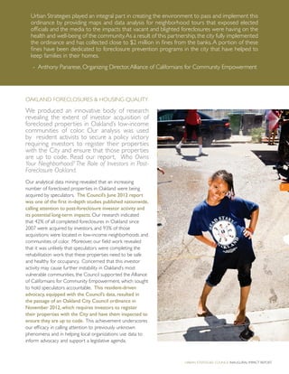Oakland Foreclosures & Housing Quality
We produced an innovative body of research
revealing the extent of investor acquisition of
foreclosed properties in Oakland’s low-income
communities of color. Our analysis was used
by resident activists to secure a policy victory
requiring investors to register their properties
with the City and ensure that those properties
are up to code. Read our report, Who Owns
Your Neighborhood? The Role of Investors in Post-
Foreclosure Oakland.
Our analytical data mining revealed that an increasing
number of foreclosed properties in Oakland were being
acquired by speculators. The Council’s June 2012 report
was one of the first in-depth studies published nationwide,
calling attention to post-foreclosure investor activity and
its potential long-term impacts. Our research indicated
that 42% of all completed foreclosures in Oakland since
2007 were acquired by investors, and 93% of those
acquisitions were located in low-income neighborhoods and
communities of color. Moreover, our field work revealed
that it was unlikely that speculators were completing the
rehabilitation work that these properties need to be safe
and healthy for occupancy. Concerned that this investor
activity may cause further instability in Oakland’s most
vulnerable communities, the Council supported the Alliance
of Californians for Community Empowerment, which sought
to hold speculators accountable. This resident-driven
advocacy, equipped with the Council’s data, resulted in
the passage of an Oakland City Council ordinance in
November 2012, which requires investors to register
their properties with the City and have them inspected to
ensure they are up to code. This achievement underscores
our efficacy in calling attention to previously unknown
phenomena and in helping local organizations use data to
inform advocacy and support a legislative agenda.
7
Urban Strategies Council Inaugural Impact Report
Urban Strategies played an integral part in creating the environment to pass and implement this
ordinance by providing maps and data analysis for neighborhood tours that exposed elected
officials and the media to the impacts that vacant and blighted foreclosures were having on the
health and well-being of the community.As a result of this partnership,the city fully implemented
the ordinance and has collected close to $2 million in fines from the banks.A portion of these
fines have been dedicated to foreclosure prevention programs in the city that have helped to
keep families in their homes.
- Anthony Panarese, Organizing Director,Alliance of Californians for Community Empowerment
 