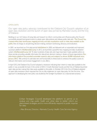 Open Data
Our open data policy advocacy contributed to the Oakland City Council’s adoption of an
open data resolution and the launch of open data portals by Alameda County and the City
of Oakland.
Building on our rich history of using data and research to inform communities and influence policy, the Council
successfully pressed local governments to adopt open data policies and release public data sets. The Council has
created online data warehouses, mapping services, and data visualization tools to make data available to the
public, free of charge, to aid planning, decision-making, outreach, fundraising, advocacy, and evaluation.
In 2001, we launched our first data portal, InfoOakland. In 2005, we followed with an expanded and improved
successor platform, InfoAlamedaCounty. In 2012, we launched a powerful new mapping and data visualization
system–InfoAlamedaCounty 2.0. To date, hundreds of data sets and maps have been made available online via
these portals, providing valuable information for data-driven decision making in dozens of local organizations. Our
information platform has provided actionable research, data, and analytics to almost 20,000 individuals since
January 2012. We continue to add data sets and functionality to these tools to enhance the public’s access to
relevant information and increase engagement in civic affairs.
In April 2012, the Oakland City Council adopted a resolution indicating their intent to make data available to the
public in raw, accessible formats. In the winter of 2012-13, both Alameda County and the City of Oakland launched
open data portals, making their data easily available to the public. In October 2013, the City of Oakland adopted
an open data resolution which required the City to fully implement an open data policy for the first time. Our
approach to developing this new policy was lauded by the Sunlight Foundation as a national best practice.
[Urban Strategies Council] developed the platform to permit us to
analyze and map public health and other data to better inform our
place-based strategies, and to more efficiently respond to public inquiries
for data.
- Alex Briscoe, Director, Alameda County Health Care Services Agency
 