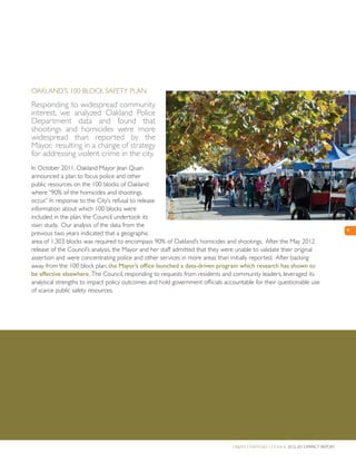 Urban Strategies Council 2012-2013 Impact Report
9
Oakland’s 100 Block Safety Plan
Responding to widespread community
interest, we analyzed Oakland Police
Department data and found that
shootings and homicides were more
widespread than reported by the
Mayor, resulting in a change of strategy
for addressing violent crime in the city.
In October 2011, Oakland Mayor Jean Quan
announced a plan to focus police and other
public resources on the 100 blocks of Oakland
where “90% of the homicides and shootings
occur.” In response to the City’s refusal to release
information about which 100 blocks were
included in the plan, the Council undertook its
own study. Our analysis of the data from the
previous two years indicated that a geographic
area of 1,303 blocks was required to encompass 90% of Oakland’s homicides and shootings. After the May 2012
release of the Council’s analysis, the Mayor and her staff admitted that they were unable to validate their original
assertion and were concentrating police and other services in more areas than initially reported. After backing
away from the 100 block plan, the Mayor’s office launched a data-driven program which research has shown to
be effective elsewhere. The Council, responding to requests from residents and community leaders, leveraged its
analytical strengths to impact policy outcomes and hold government officials accountable for their questionable use
of scarce public safety resources.
 