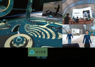 5
HTC VIVE
HTC Vive is the premier virtual reality (VR) platform and ecosystem that creates
true-to-life VR experiences for businesses and consumers. The Vive ecosystem is
built around premium VR hardware, software, and content. The Vive business
encompasses best-in-class XR hardware; VIVEPORT platform and app store; VIVE
Enterprise Solutions for business customers; VIVE X, a $100M VR business
accelerator; and VIVE ARTS for cultural initiatives. For more information on Vive,
please visit www.VIVE.com.
 