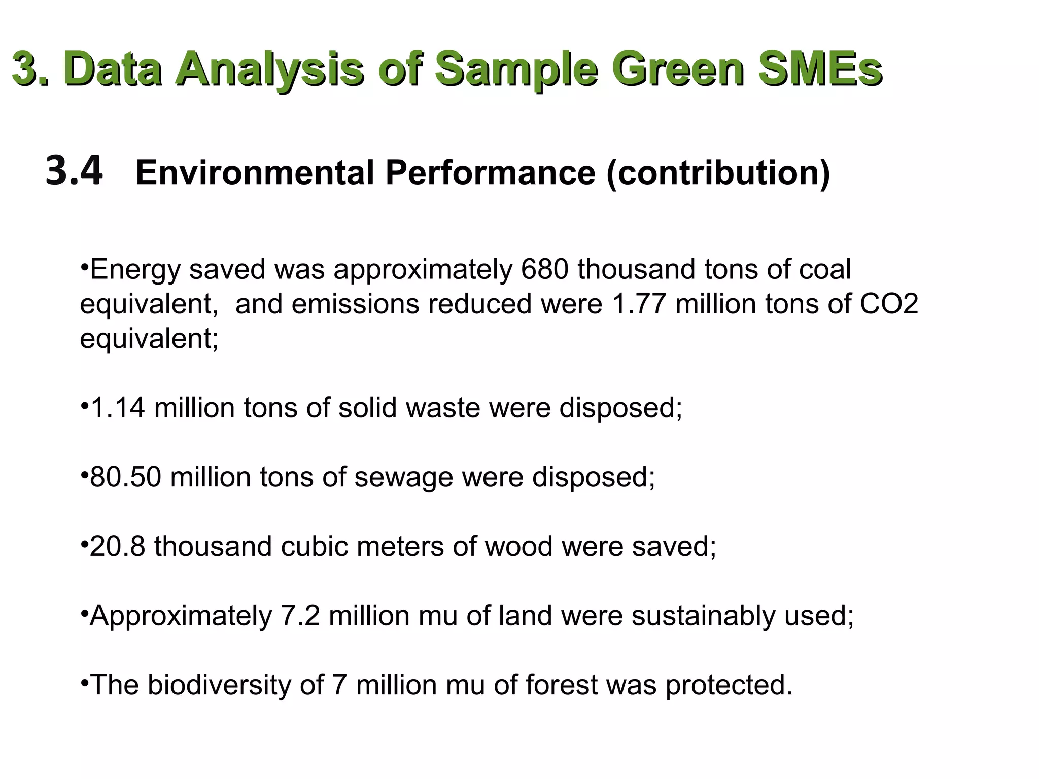 3. Data Analysis of Sample Green SMEs

 3.4   Environmental Performance (contribution)

  •Energy saved was approximately 680 thousand tons of coal
  equivalent, and emissions reduced were 1.77 million tons of CO2
  equivalent;

  •1.14 million tons of solid waste were disposed;

  •80.50 million tons of sewage were disposed;

  •20.8 thousand cubic meters of wood were saved;

  •Approximately 7.2 million mu of land were sustainably used;

  •The biodiversity of 7 million mu of forest was protected.
 
