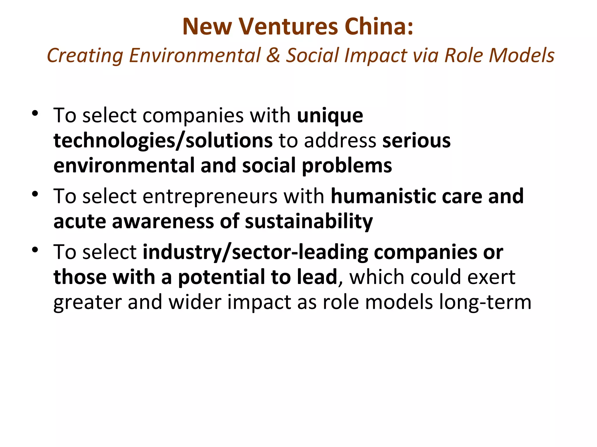 New Ventures China:
 Creating Environmental & Social Impact via Role Models

• To select companies with unique
  technologies/solutions to address serious
  environmental and social problems
• To select entrepreneurs with humanistic care and
  acute awareness of sustainability
• To select industry/sector-leading companies or
  those with a potential to lead, which could exert
  greater and wider impact as role models long-term
 