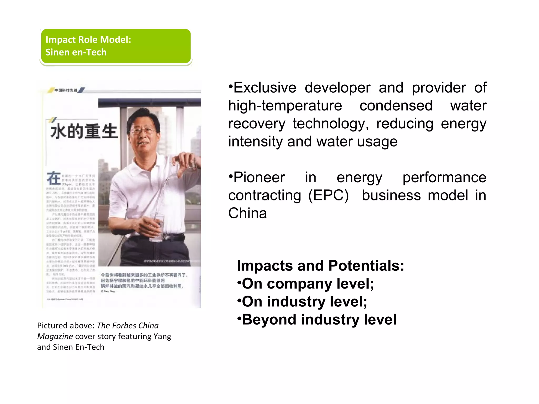 Impact Role Model:
  Sinen en-Tech


                                      •Exclusive developer and provider of
                                      high-temperature condensed water
                                      recovery technology, reducing energy
                                      intensity and water usage

                                      •Pioneer in energy performance
                                      contracting (EPC) business model in
                                      China


                                       Impacts and Potentials:
                                       •On company level;
                                       •On industry level;
Pictured above: The Forbes China
                                       •Beyond industry level
Magazine cover story featuring Yang
and Sinen En-Tech
 