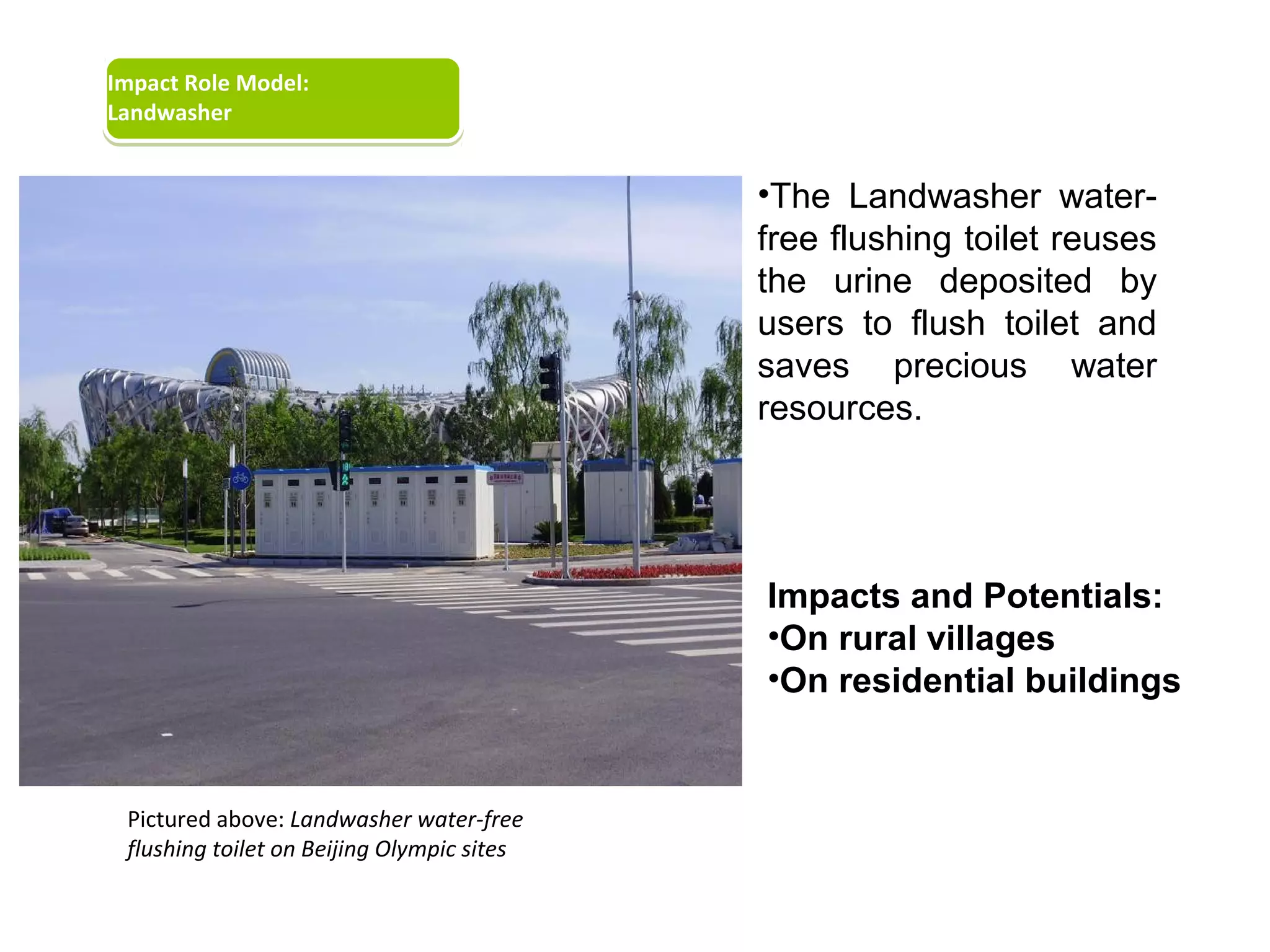 Impact Role Model:
Landwasher


                                            •The Landwasher water-
                                            free flushing toilet reuses
                                            the urine deposited by
                                            users to flush toilet and
                                            saves precious water
                                            resources.




                                            Impacts and Potentials:
                                            •On rural villages
                                            •On residential buildings


 Pictured above: Landwasher water-free
 flushing toilet on Beijing Olympic sites
 