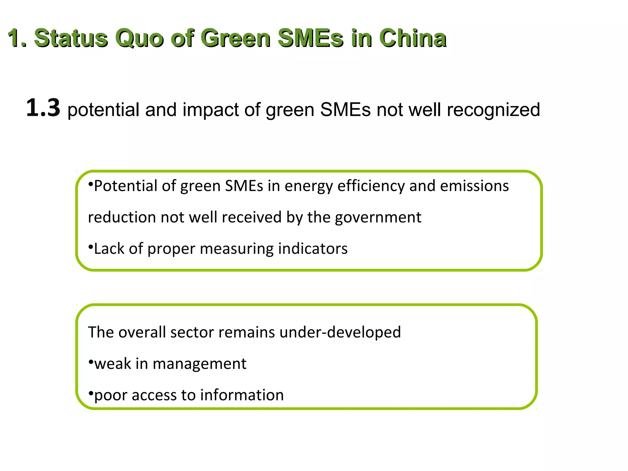 1. Status Quo of Green SMEs in China

 1.3 potential and impact of green SMEs not well recognized

        •Potential of green SMEs in energy efficiency and emissions
        reduction not well received by the government
        •Lack of proper measuring indicators



        The overall sector remains under-developed
        •weak in management
        •poor access to information
 