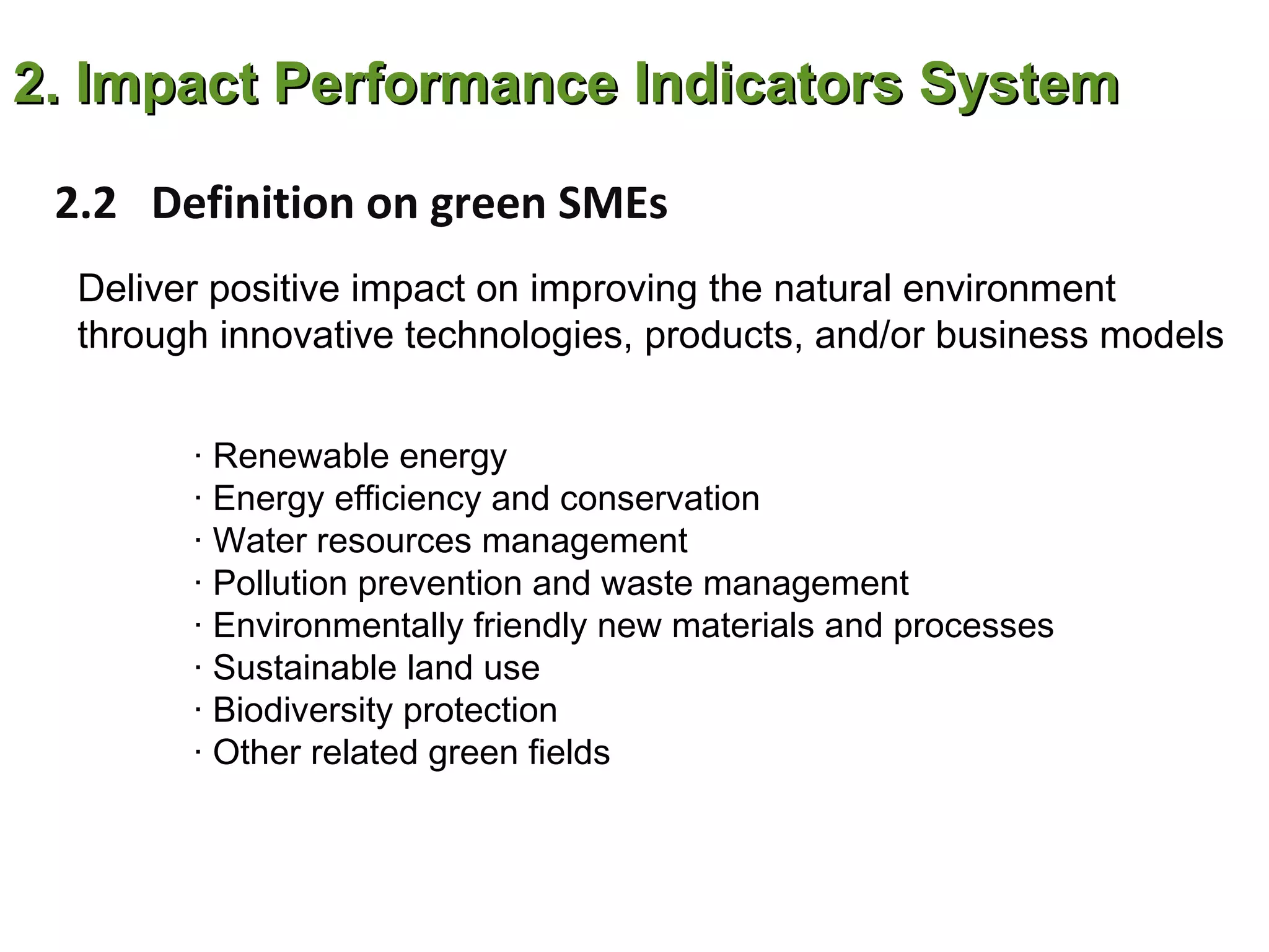 2. Impact Performance Indicators System

 2.2 Definition on green SMEs
  Deliver positive impact on improving the natural environment
  through innovative technologies, products, and/or business models


        · Renewable energy
        · Energy efficiency and conservation
        · Water resources management
        · Pollution prevention and waste management
        · Environmentally friendly new materials and processes
        · Sustainable land use
        · Biodiversity protection
        · Other related green fields
 