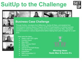 Business Case Challenge
Through SuitUp, volunteers from Millennium, SuitUp All Stars, and students from
Commonpoint Queens Beacon Program at MS 216 participated in a SuitUp business
competition in which they created a new and innovative product for Nike. Volunteers
coached students in various departments before helping them pitch to judges for a cash
prize.
Winning Ideas:
Heels Max & Aurora 5’s
SuitUp to the Challenge
Here were the ideas…
● Heely’s with LED Lights
● Comfort Cloud
● Nike NRG
● Nike+ Fitness Watch
● Heels Max
● Just Do It Yourself Shoes.
● The Multiverse
● EagleWear
● Nike Convertible 2.0
● Aurora 5’s
 