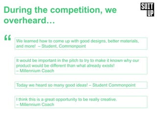 During the competition, we
overheard…
“ We learned how to come up with good designs, better materials,
and more! – Student, Commonpoint
Today we heard so many good ideas! – Student Commonpoint
It would be important in the pitch to try to make it known why our
product would be different than what already exists!
– Millennium Coach
I think this is a great opportunity to be really creative.
– Millennium Coach
 