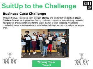 4
Business Case Challenge
Through SuitUp, volunteers from Morgan Stanley and students from William Lloyd
Garrison School participated in a SuitUp business competition in which they created a
new product or service for Nike for the target market of their choosing. Volunteers
coached students in various departments before helping them pitch to judges for a cash
prize.
Winning Team:
Team 3
SuitUp to the Challenge
 