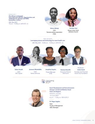 IMPACT REPORT | RAINMAKING SERIES 10
Leveraging science and technology for smart health care
28th May 2021 . 10.00 a.m. - 12.00 p.m. EAT/UTC +3
PANEL DISCUSSION
Salum Awadh Jumanne Mtambalike Josephine Sepeku Vanessa Kisowile
CEO
SSC Capital
CEO
Sahara Ventures
Project Manager
DTBi
Executive Director
SheFound
Andre Kwok
Founder and Chairman
Good City Foundation
Moderator
The African continental
free trade area (AfCTA), Opportunities and
challenges for startups and SMEs
businesses in Africa
28th May 2021
10 a.m. - 12.00 p.m. EAT/UTC +3
FIRESIDE CHAT II
Zahoro Muhaji Petrider Paul
CEO
Tanzania startup association
(TSA)
African Union Youth
Advisory Council
Kelowna, Canada
1st June 2021
6 p.m. - 7.30 p.m. PDT/UTC-7
Smart Development and Socio-Economic
Change in Small-and-Medium-Sized
Cities and Regions
OPENING
KEYNOTE
Dr. Roger Sugden
Dean
Faculty of Management
UBC-Okanagan
 