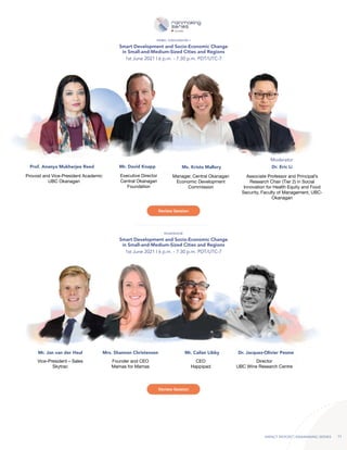 IMPACT REPORT | RAINMAKING SERIES 11
Smart Development and Socio-Economic Change
in Small-and-Medium-Sized Cities and Regions
Smart Development and Socio-Economic Change
in Small-and-Medium-Sized Cities and Regions
1st June 2021 | 6 p.m. - 7.30 p.m. PDT/UTC-7
1st June 2021 | 6 p.m. - 7.30 p.m. PDT/UTC-7
PANEL DISCUSSION I
ROADSHOW
Prof. Ananya Mukherjee Reed
Provost and Vice-President Academic
UBC Okanagan
Ms. Krista Mallory
Manager, Central Okanagan
Economic Development
Commission
Mr. David Knapp
Executive Director
Central Okanagan
Foundation
Dr. Eric Li
Associate Professor and Principal’s
Research Chair (Tier 2) in Social
Innovation for Health Equity and Food
Security, Faculty of Management, UBC-
Okanagan
Moderator
Mr. Jan van der Heul Mrs. Shannon Christensen Mr. Cailan Libby Dr. Jacques-Olivier Pesme
Vice-President – Sales
Skytrac
Founder and CEO
Mamas for Mamas
CEO
Happipad
Director
UBC Wine Research Centre
Review Session
Review Session
 